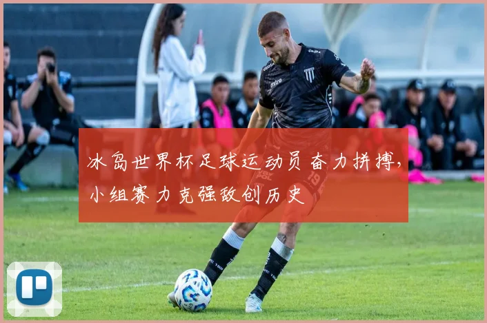 冰岛世界杯足球运动员奋力拼搏，小组赛力克强敌创历史
