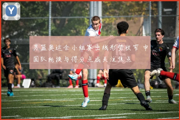 男篮奥运会小组赛出线形势收窄 中国队轮换与得分点成关注焦点