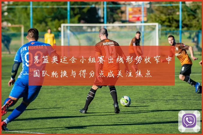 男篮奥运会小组赛出线形势收窄 中国队轮换与得分点成关注焦点
