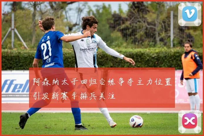 阿森纳太子回归合练争夺主力位置引发新赛季排兵关注