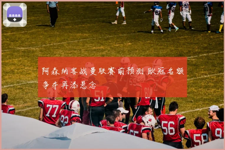 阿森纳客战曼联赛前预测 欧冠名额争夺再添悬念