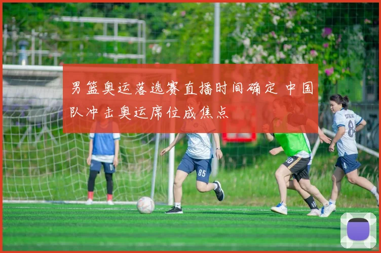 男篮奥运落选赛直播时间确定 中国队冲击奥运席位成焦点