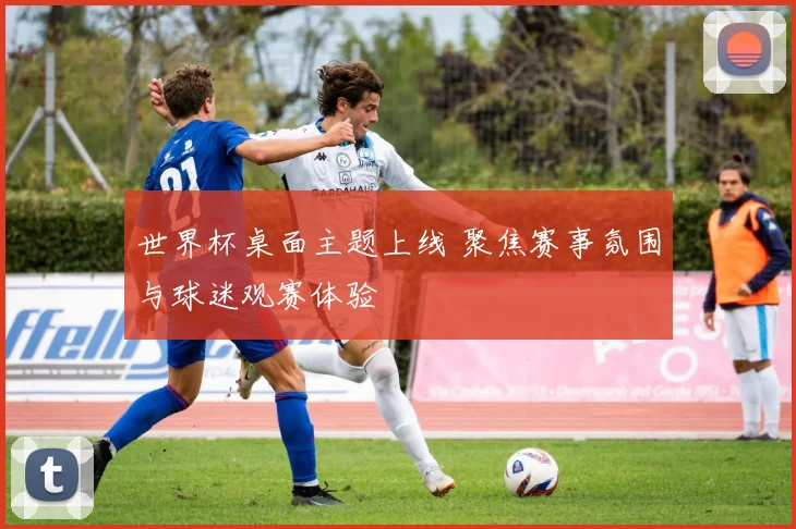世界杯桌面主题上线 聚焦赛事氛围与球迷观赛体验