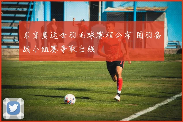 东京奥运会羽毛球赛程公布 国羽备战小组赛争取出线