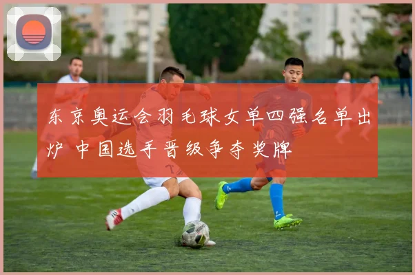 东京奥运会羽毛球女单四强名单出炉 中国选手晋级争夺奖牌