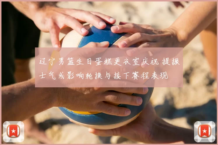 辽宁男篮生日蛋糕更衣室庆祝 提振士气或影响轮换与接下赛程表现