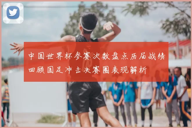 中国世界杯参赛次数盘点历届战绩回顾国足冲击决赛圈表现解析