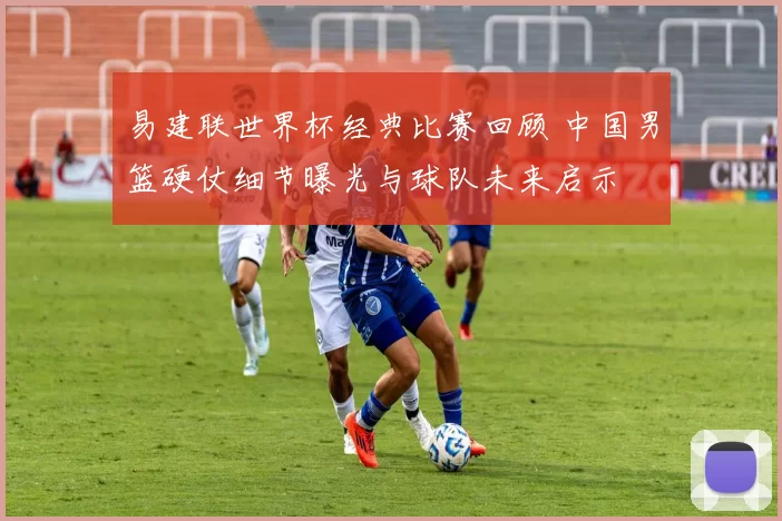 易建联世界杯经典比赛回顾 中国男篮硬仗细节曝光与球队未来启示