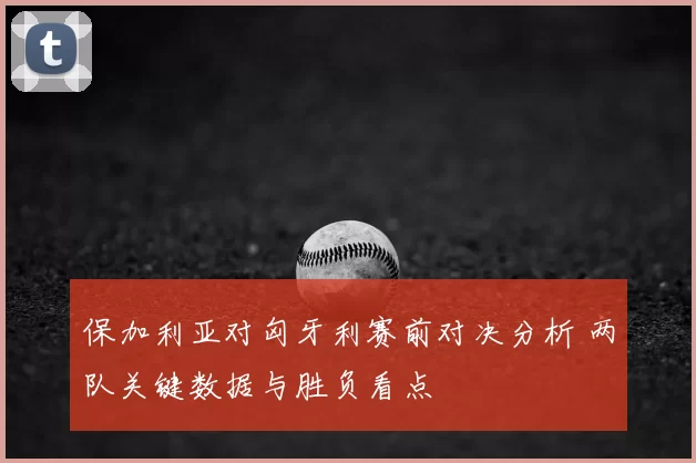 保加利亚对匈牙利赛前对决分析 两队关键数据与胜负看点