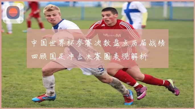 中国世界杯参赛次数盘点历届战绩回顾国足冲击决赛圈表现解析