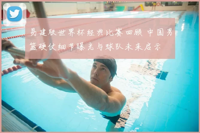 易建联世界杯经典比赛回顾 中国男篮硬仗细节曝光与球队未来启示