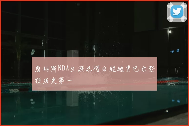 詹姆斯NBA生涯总得分超越贾巴尔登顶历史第一