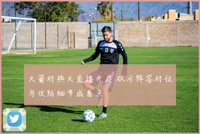火箭对热火直播开启 双方阵容对位与攻防细节成看点