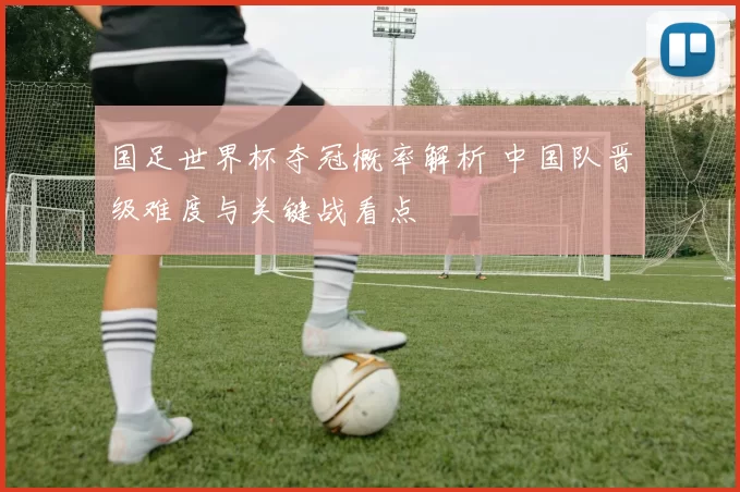 国足世界杯夺冠概率解析 中国队晋级难度与关键战看点