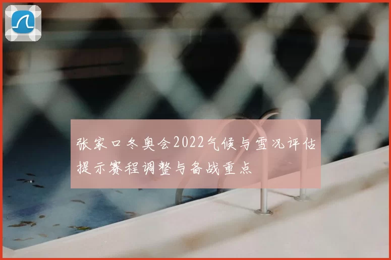 张家口冬奥会2022气候与雪况评估提示赛程调整与备战重点
