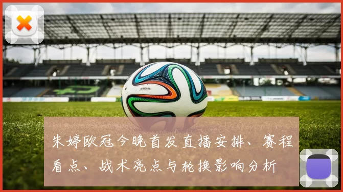 朱婷欧冠今晚首发直播安排、赛程看点、战术亮点与轮换影响分析