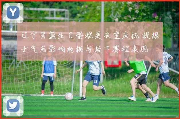 辽宁男篮生日蛋糕更衣室庆祝 提振士气或影响轮换与接下赛程表现