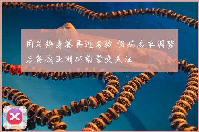 国足热身赛再迎考验 伤病名单调整后备战亚洲杯前景受关注