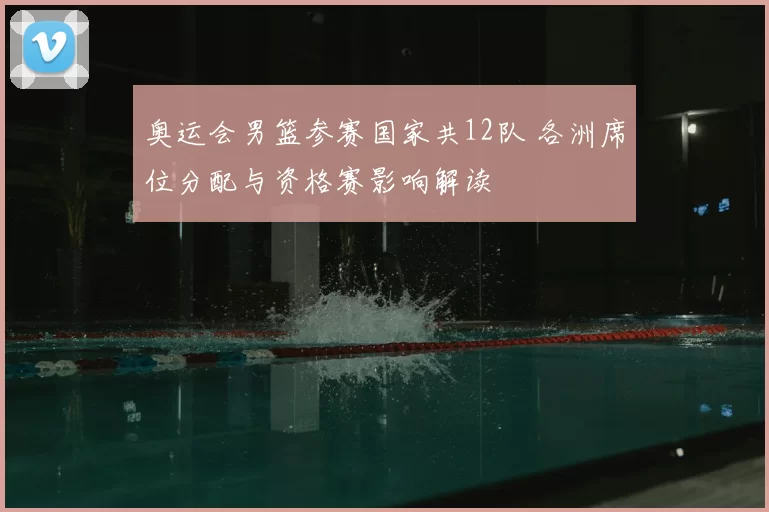 奥运会男篮参赛国家共12队 各洲席位分配与资格赛影响解读