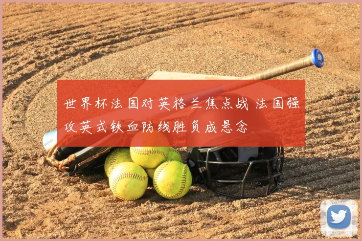 世界杯法国对英格兰焦点战 法国强攻英式铁血防线胜负成悬念