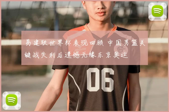 易建联世界杯表现回顾 中国男篮关键战失利后遗憾无缘东京奥运