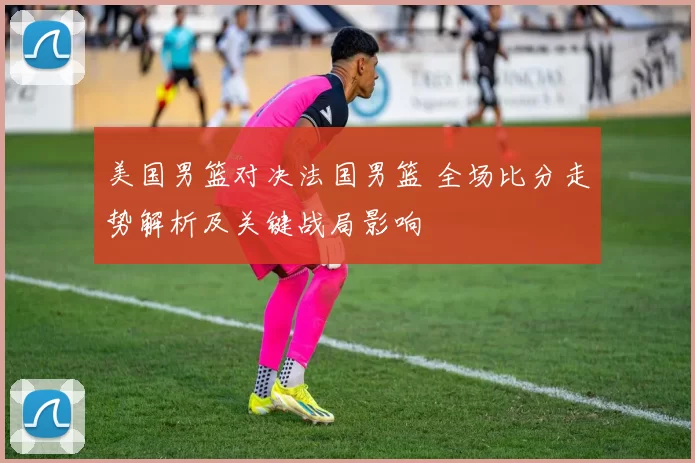 美国男篮对决法国男篮 全场比分走势解析及关键战局影响