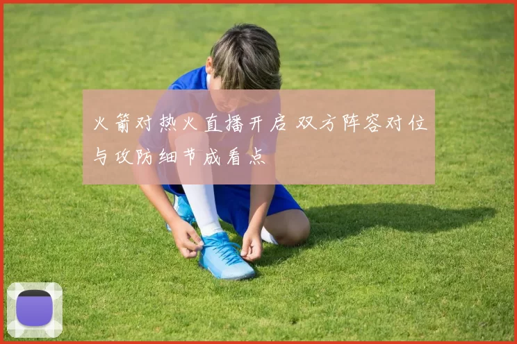 火箭对热火直播开启 双方阵容对位与攻防细节成看点