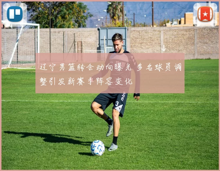辽宁男篮转会动向曝光 多名球员调整引发新赛季阵容变化