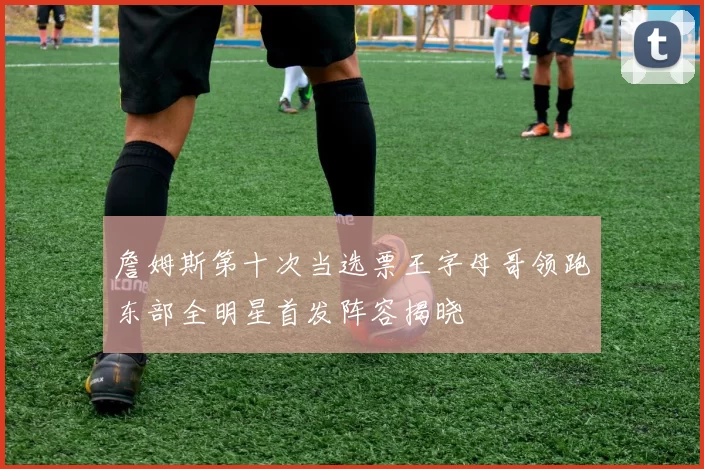 詹姆斯第十次当选票王字母哥领跑东部全明星首发阵容揭晓