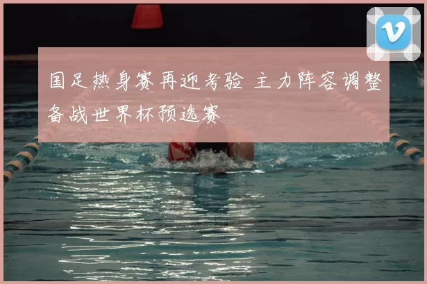 国足热身赛再迎考验 主力阵容调整备战世界杯预选赛
