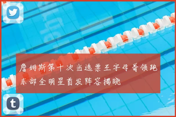 詹姆斯第十次当选票王字母哥领跑东部全明星首发阵容揭晓