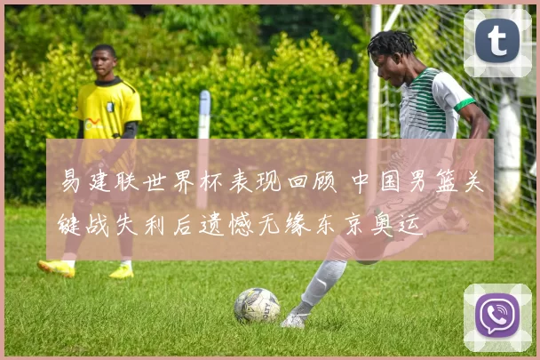易建联世界杯表现回顾 中国男篮关键战失利后遗憾无缘东京奥运