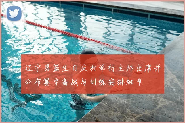 辽宁男篮生日庆典举行主帅出席并公布赛季备战与训练安排细节