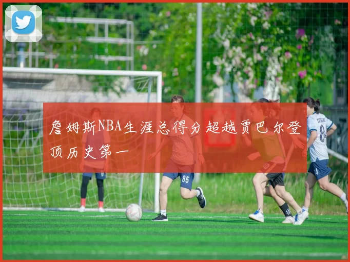 詹姆斯NBA生涯总得分超越贾巴尔登顶历史第一