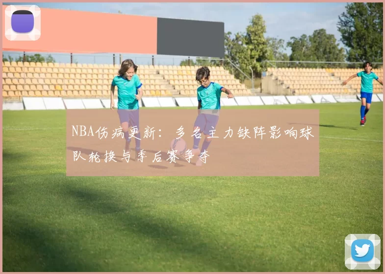 NBA伤病更新：多名主力缺阵影响球队轮换与季后赛争夺