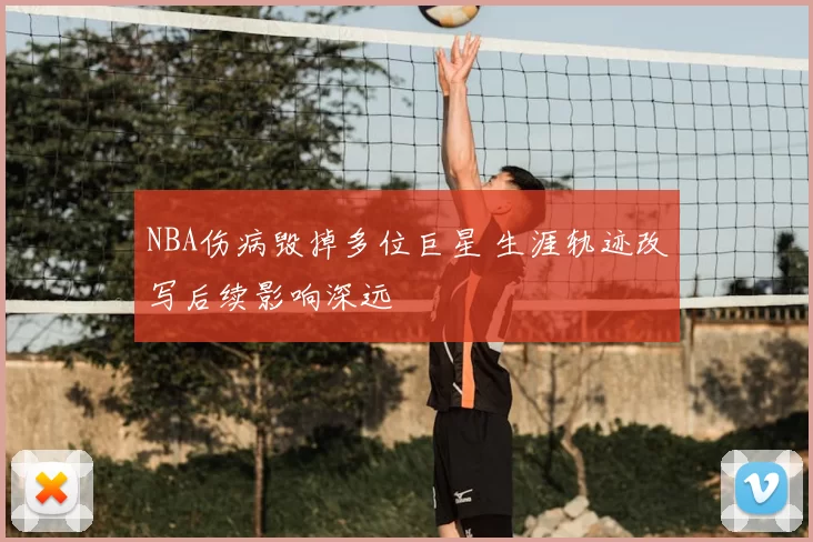 NBA伤病毁掉多位巨星 生涯轨迹改写后续影响深远