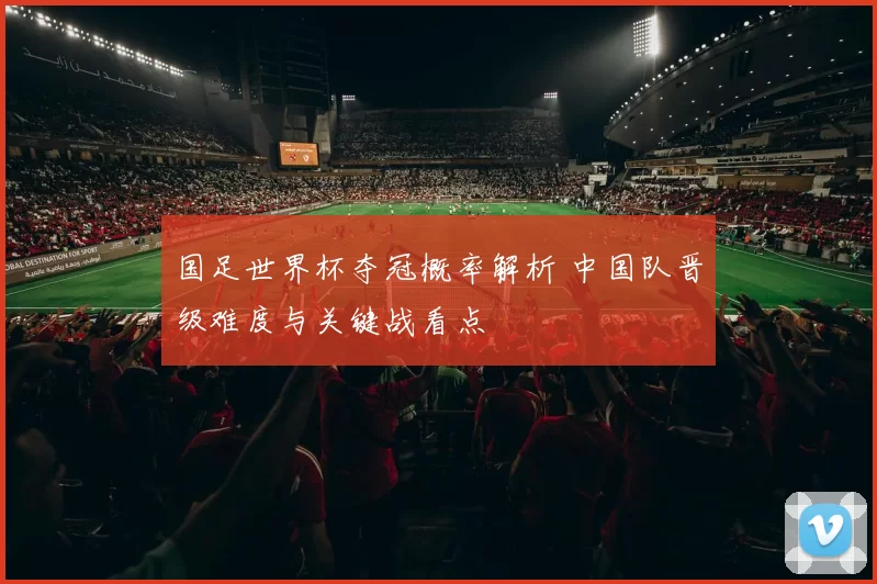 国足世界杯夺冠概率解析 中国队晋级难度与关键战看点