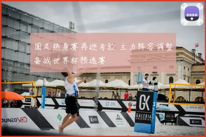 国足热身赛再迎考验 主力阵容调整备战世界杯预选赛