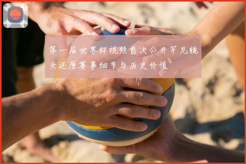 第一届世界杯视频首次公开罕见镜头还原赛事细节与历史价值