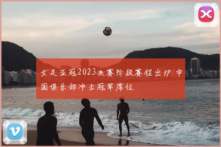女足亚冠2023决赛阶段赛程出炉 中国俱乐部冲击冠军席位